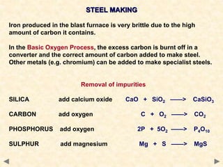 STEEL MAKING
Iron produced in the blast furnace is very brittle due to the high
amount of carbon it contains.
In the Basic Oxygen Process, the excess carbon is burnt off in a
converter and the correct amount of carbon added to make steel.
Other metals (e.g. chromium) can be added to make specialist steels.
Removal of impurities
SILICA add calcium oxide CaO + SiO2 ——> CaSiO3
CARBON add oxygen C + O2 ——> CO2
PHOSPHORUS add oxygen 2P + 5O2 ——> P4O10
SULPHUR add magnesium Mg + S ——> MgS
 