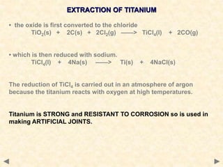 EXTRACTION OF TITANIUM
• the oxide is first converted to the chloride
TiO2(s) + 2C(s) + 2Cl2(g) ——> TiCl4(l) + 2CO(g)
• which is then reduced with sodium.
TiCl4(l) + 4Na(s) ——> Ti(s) + 4NaCl(s)
The reduction of TiCl4 is carried out in an atmosphere of argon
because the titanium reacts with oxygen at high temperatures.
Titanium is STRONG and RESISTANT TO CORROSION so is used in
making ARTIFICIAL JOINTS.
 