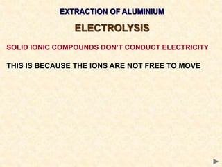 EXTRACTION OF ALUMINIUM
ELECTROLYSIS
SOLID IONIC COMPOUNDS DON’T CONDUCT ELECTRICITY
THIS IS BECAUSE THE IONS ARE NOT FREE TO MOVE
 