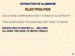 EXTRACTION OF ALUMINIUM
ELECTROLYSIS
SOLID IONIC COMPOUNDS DON’T CONDUCT ELECTRICITY
THIS IS BECAUSE THE IONS ARE NOT FREE TO MOVE
DISSOLVING IN WATER or… MELTING
ALLOWS THE IONS TO MOVE FREELY
 