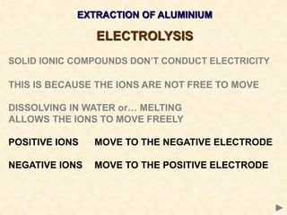 EXTRACTION OF ALUMINIUM
ELECTROLYSIS
SOLID IONIC COMPOUNDS DON’T CONDUCT ELECTRICITY
THIS IS BECAUSE THE IONS ARE NOT FREE TO MOVE
DISSOLVING IN WATER or… MELTING
ALLOWS THE IONS TO MOVE FREELY
POSITIVE IONS MOVE TO THE NEGATIVE ELECTRODE
NEGATIVE IONS MOVE TO THE POSITIVE ELECTRODE
 