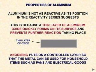 PROPERTIES OF ALUMINIUM
ALUMINIUM IS NOT AS REACTIVE AS ITS POSITION
IN THE REACTIVITY SERIES SUGGESTS
THIS IS BECAUSE A THIN LAYER OF ALUMINIUM
OXIDE QUICKLY FORMS ON ITS SURFACE AND
PREVENTS FURTHER REACTION TAKING PLACE
THIN LAYER
OF OXIDE
ANODISING PUTS ON A CONTROLLED LAYER SO
THAT THE METAL CAN BE USED FOR HOUSEHOLD
ITEMS SUCH AS PANS AND ELECTRICAL GOODS
 