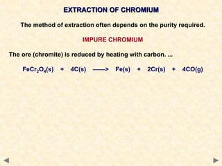 EXTRACTION OF CHROMIUM
The method of extraction often depends on the purity required.
IMPURE CHROMIUM
The ore (chromite) is reduced by heating with carbon. ...
FeCr2O4(s) + 4C(s) ——> Fe(s) + 2Cr(s) + 4CO(g)
 