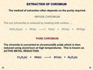 EXTRACTION OF CHROMIUM
The method of extraction often depends on the purity required.
IMPURE CHROMIUM
The ore (chromite) is reduced by heating with carbon. ...
FeCr2O4(s) + 4C(s) ——> Fe(s) + 2Cr(s) + 4CO(g)
PURE CHROMIUM
The chromite is converted to chromium(III) oxide which is then
reduced using aluminium at high temperatures. This is known as
ACTIVE METAL REDUCTION.
Cr2O3(s) + 2Al(s) ——> 2Cr(s) + Al2O3(s)
 