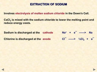 EXTRACTION OF SODIUM
Involves electrolysis of molten sodium chloride in the Down’s Cell.
CaCl2 is mixed with the sodium chloride to lower the melting point and
reduce energy costs.
Sodium is discharged at the cathode Na+ + e¯ ——> Na
Chlorine is discharged at the anode Cl¯ ——> ½Cl2 + e¯
 