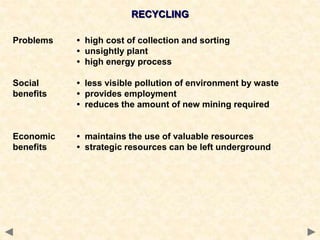 RECYCLING
Problems • high cost of collection and sorting
• unsightly plant
• high energy process
Social • less visible pollution of environment by waste
benefits • provides employment
• reduces the amount of new mining required
Economic • maintains the use of valuable resources
benefits • strategic resources can be left underground
 