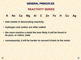GENERAL PRINCIPLES
REACTIVITY SERIES
K Na Ca Mg Al C Zn Fe H Cu Ag
• lists metals in descending reactivity
• hydrogen and carbon are often added
• the more reactive a metal the less likely it will be found in
its pure, or native, state
• consequently, it will be harder to convert it back to the metal.
 