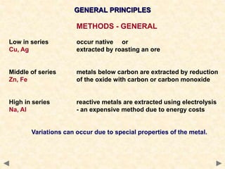 GENERAL PRINCIPLES
METHODS - GENERAL
Low in series occur native or
Cu, Ag extracted by roasting an ore
Middle of series metals below carbon are extracted by reduction
Zn, Fe of the oxide with carbon or carbon monoxide
High in series reactive metals are extracted using electrolysis
Na, Al - an expensive method due to energy costs
Variations can occur due to special properties of the metal.
 