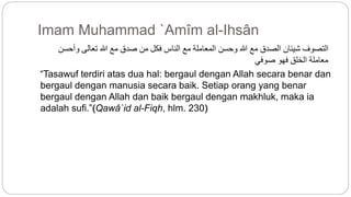 Imam Muhammad `Amîm al-Ihsân 
التصوف شيئان الصدق مع الله وحسن المعاملة مع الناس فكل من صدق مع الله تعالى وأحسن 
معاملة الخلق فهو صوفي 
“Tasawuf terdiri atas dua hal: bergaul dengan Allah secara benar dan 
bergaul dengan manusia secara baik. Setiap orang yang benar 
bergaul dengan Allah dan baik bergaul dengan makhluk, maka ia 
adalah sufi.”(Qawâ`id al-Fiqh, hlm. 230) 
 