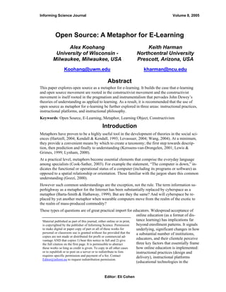 Informing Science Journal                                                                    Volume 8, 2005




          Open Source: A Metaphor for E-Learning
               Alex Koohang                                             Keith Harman
          University of Wisconsin -                                 Northcentral University
         Milwaukee, Milwaukee, USA                                  Prescott, Arizona, USA
                Koohang@uwm.edu                                         kharman@ncu.edu

                                               Abstract
This paper explores open source as a metaphor for e-learning. It builds the case that e-learning
and open source movement are rooted in the constructivist movement and the constructivist
movement is itself rooted in the pragmatism and instrumentalism that pervades John Dewey’s
theories of understanding as applied to learning. As a result, it is recommended that the use of
open source as metaphor for e-learning be further explored in three areas: instructional practices,
instructional platforms, and instructional philosophy.
Keywords: Open Source, E-Learning, Metaphor, Learning Object, Constructivism

                                           Introduction
Metaphors have proven to be a highly useful tool in the development of theories in the social sci-
ences (Hartzell, 2004; Kendall & Kendall, 1993; Levassuer, 2004; Wang, 2004). At a minimum,
they provide a convenient means by which to create a taxonomy; the first step towards descrip-
tion, then prediction and finally to understanding (Kerssens-van-Drongelen, 2001; Lewis &
Grimes, 1999; Lynham, 2000).
At a practical level, metaphors become essential elements that comprise the everyday language
among specialists (Cook-Sather, 2003). For example the statement, “The computer is down,” in-
dicates the functional or operational status of a computer (including its programs or software) as
opposed to a spatial relationship or orientation. Those familiar with the jargon share this common
understanding (Gozzi, 2000).
However such common understandings are the exception, not the rule. The term information su-
perhighway as a metaphor for the Internet has been substantially replaced by cyberspace as a
metaphor (Barta-Smith & Hathaway, 1999). But are they the same? And will cyberspace be re-
placed by yet another metaphor when wearable computers move from the realm of the exotic to
the realm of mass-produced commodity?
These types of questions are of great practical import for educators. Widespread acceptance of
                                                                        online education (as a format of dis-
                                                                        tance learning) has implications far
 Material published as part of this journal, either online or in print,
                                                                        beyond enrollment patterns. It signals
 is copyrighted by the publisher of Informing Science. Permission
                                                                        underlying, significant changes in how
 to make digital or paper copy of part or all of these works for
 personal or classroom use is granted without fee provided that the     a substantial number of institutions,
 copies are not made or distributed for profit or commercial ad-
                                                                        educators, and their clientele perceive
 vantage AND that copies 1) bear this notice in full and 2) give
                                                                        three key factors that essentially frame
 the full citation on the first page. It is permissible to abstract
                                                                        how online education is implemented:
 these works so long as credit is given. To copy in all other cases
 or to republish or to post on a server or to redistribute to lists     instructional practices (design and
 requires specific permission and payment of a fee. Contact
                                                                        delivery), instructional platforms
 Editor@inform.nu to request redistribution permission.
                                                                        (educational technologies in the


                                             Editor: Eli Cohen