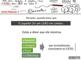 Portanto, quando dizes que:
O jogador foi um LEÃO em campo.
Estás a dizer que ele mostrou
a bravura
a coragem
a força
e a liderança
que normalmente
associamos ao LEÃO.
que normalmente
associamos ao LEÃO.
 