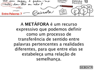 A METÁFORA é um recurso
expressivo que podemos definir
como um processo de
transferência de sentido entre
palavras pertencentes a realidades
diferentes, para que entre elas se
estabeleça uma relação de
semelhança.
 