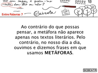 Ao contrário do que possas
pensar, a metáfora não aparece
apenas nos textos literários. Pelo
contrário, no nosso dia a dia,
ouvimos e dizemos frases em que
usamos METÁFORAS.
 
