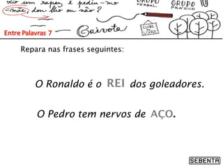 Repara nas frases seguintes:
O Pedro tem nervos de
O Ronaldo é o dos goleadores.REI
AÇO.
 