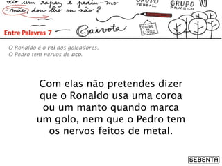 Com elas não pretendes dizer
que o Ronaldo usa uma coroa
ou um manto quando marca
um golo, nem que o Pedro tem
os nervos feitos de metal.
O Ronaldo é o rei dos goleadores.
O Pedro tem nervos de aço.
 