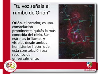 “tu voz señala el
rumbo de Orión”
Orión, el cazador, es una
constelación
prominente, quizás la más
conocida del cielo. Sus
estrellas brillantes y
visibles desde ambos
hemisferios hacen que
esta constelación sea
reconocida
universalmente.

 