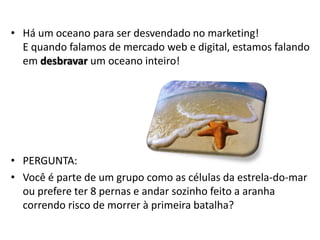 • Há um oceano para ser desvendado no marketing!
  E quando falamos de mercado web e digital, estamos falando
  em desbravar um oceano inteiro!




• PERGUNTA:
• Você é parte de um grupo como as células da estrela-do-mar
  ou prefere ter 8 pernas e andar sozinho feito a aranha
  correndo risco de morrer à primeira batalha?
 