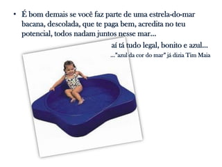 • É bom demais se você faz parte de uma estrela-do-mar
  bacana, descolada, que te paga bem, acredita no teu
  potencial, todos nadam juntos nesse mar...
                              aí tá tudo legal, bonito e azul...
                               ...”azul da cor do mar” já dizia Tim Maia
 