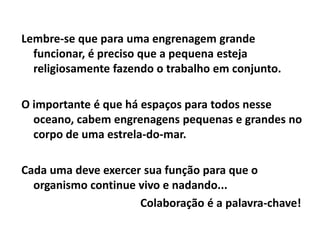 Lembre-se que para uma engrenagem grande
  funcionar, é preciso que a pequena esteja
  religiosamente fazendo o trabalho em conjunto.

O importante é que há espaços para todos nesse
  oceano, cabem engrenagens pequenas e grandes no
  corpo de uma estrela-do-mar.

Cada uma deve exercer sua função para que o
  organismo continue vivo e nadando...
                     Colaboração é a palavra-chave!
 