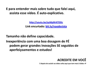 E para entender mais sobre tudo que falei aqui,
  assista esse vídeo. É auto-explicativo.

                http://youtu.be/qsMgMrKTDDc
             Link encurtado: bit.ly/naodesista


Tamanho não define capacidade.
Inexperiência com uma boa dosagem de FÉ
  podem gerar grandes inovações SE seguidos de
  aperfeiçoamentos e estudos!

                                                ACREDITE EM VOCÊ
                        E depois de assistir ao vídeo volta aqui que tem mais 3 slides =P
 