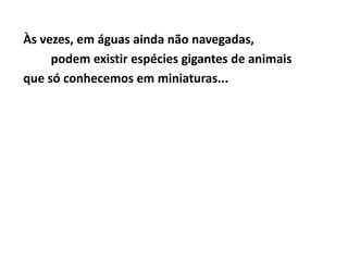 Às vezes, em águas ainda não navegadas,
     podem existir espécies gigantes de animais
que só conhecemos em miniaturas...
 