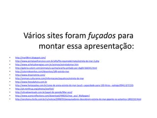 Vários sites foram fuçados para
               montar essa apresentação:
•   http://mar08rm.blogspot.com/
•   http://www.portalsaofrancisco.com.br/alfa/filo-equinodermata/estrela-do-mar-2.php
•   http://www.achetudoeregiao.com.br/animais/estreladomar.htm
•   http://galeria.colorir.com/animais/a-quinta/aranha-pintado-por-dsgfd-566541.html
•   http://colorirdesenhos.com/desenhos/189-estrela-mar
•   http://www.dreamstime.com/
•   http://animais.culturamix.com/informacoes/aquaticos/estrela-do-mar
•   http://www.fotosdahora.com.br
•   http://www.fantasyplay.com.br/caixa-de-areia-estrela-do-mar-(azul)--capacidade-para-130-litros---xalingo/0941.0/7/235
•   http://pt.northrup.org/photos/starfish/
•   http://ultradownloads.com.br/papel-de-parede/Mar-azul/
•   http://www.scenicreflections.com/download/498202/mar_azul_Wallpaper/
•   http://zerohora.clicrbs.com.br/rs/noticia/2008/03/pesquisadores-descobrem-estrela-do-mar-gigante-no-antartico-1802232.html
 