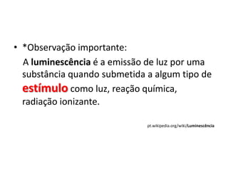 • *Observação importante:
  A luminescência é a emissão de luz por uma
  substância quando submetida a algum tipo de
  estímulo como luz, reação química,
  radiação ionizante.

                              pt.wikipedia.org/wiki/Luminescência
 