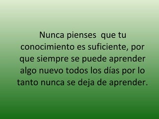 Nunca pienses  que tu conocimiento es suficiente, por que siempre se puede aprender algo nuevo todos los días por lo tanto nunca se deja de aprender. 