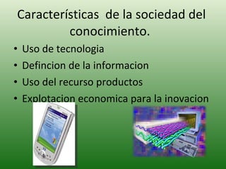 Características  de la sociedad del conocimiento.  Uso de tecnologia Defincion de la informacion Uso del recurso productos Explotacion economica para la inovacion  