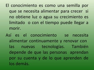 El conocimiento es como una semilla por que se necesita alimentar para crecer  si no obtiene luz o agua su crecimiento es limitado  o con el tiempo puede llegar a morir. Así es el conocimiento  se necesita alimentar continuamente y renovar con  las nuevas tecnologías. También depende de que las personas  aprendan por su cuenta y de lo que aprenden de los demás. 