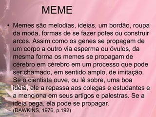 MEME
• Memes são melodias, ideias, um bordão, roupa
  da moda, formas de se fazer potes ou construir
  arcos. Assim como os genes se propagam de
  um corpo a outro via esperma ou óvulos, da
  mesma forma os memes se propagam de
  cérebro em cérebro em um processo que pode
  ser chamado, em sentido amplo, de imitação.
  Se o cientista ouve, ou lê sobre, uma boa
  ideia, ele a repassa aos colegas e estudantes e
  a menciona em seus artigos e palestras. Se a
  ideia pega, ela pode se propagar.
  (DAWKINS, 1976, p.192)
 