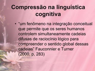 Compressão na linguística
       cognitiva
 • “um fenômeno na integração conceitual
   que permite que os seres humanos
   controlem simultaneamente cadeias
   difusas de raciocínio lógico para
   compreender o sentido global dessas
   cadeias” Fauconnier e Turner
   (2000, p, 283)
 