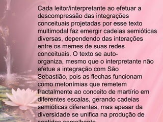 Cada leitor/interpretante ao efetuar a
descompressão das integrações
conceituais projetadas por esse texto
multimodal faz emergir cadeias semióticas
diversas, dependendo das interações
entre os memes de suas redes
conceituais. O texto se auto-
organiza, mesmo que o interpretante não
efetue a integração com São
Sebastião, pois as flechas funcionam
como metonímias que remetem
fractalmente ao conceito de martírio em
diferentes escalas, gerando cadeias
semióticas diferentes, mas apesar da
diversidade se unifica na produção de
 