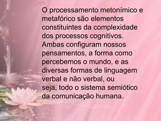 O processamento metonímico e
metafórico são elementos
constituintes da complexidade
dos processos cognitivos.
Ambas configuram nossos
pensamentos, a forma como
percebemos o mundo, e as
diversas formas de linguagem
verbal e não verbal, ou
seja, todo o sistema semiótico
da comunicação humana.
 