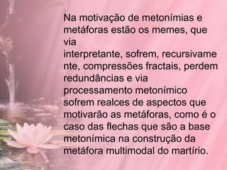 Na motivação de metonímias e
metáforas estão os memes, que
via
interpretante, sofrem, recursivame
nte, compressões fractais, perdem
redundâncias e via
processamento metonímico
sofrem realces de aspectos que
motivarão as metáforas, como é o
caso das flechas que são a base
metonímica na construção da
metáfora multimodal do martírio.
 