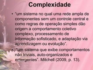 Complexidade
• “um sistema no qual uma rede ampla de
  componentes sem um controle central e
  como regras de operação simples dão
  origem a comportamento coletivo
  complexo, processamento de
  informação sofisticado, e adaptação via
  aprendizagem ou evolução”.
• “um sistema que exibe comportamentos
  não triviais, auto-organizados e
  emergentes”. Mitchell (2009, p. 13).
 