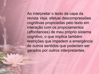 Ao interpretar o texto da capa da
revista Veja, efetuei descompressões
cognitivas propiciadas pelo texto em
interação com os propiciamentos
(affordances) de meu próprio sistema
cognitivo, o que implica também
restrições que impedem a emergência
de outros sentidos que poderiam ser
gerados por outros interpretantes.
 