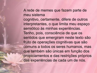 A rede de memes que fazem parte de
meu sistema
cognitivo, certamente, difere de outros
interpretantes, o que limita meu espaço
semiótico às minhas experiências.
Tenho, pois, consciência de que os
sentidos que emergiram neste texto são
fruto de operações cognitivas que são
comuns a todos os seres humanos, mas
que também são únicas em função dos
propiciamentos e das restrições próprios
das experiências de cada um de nós.
 