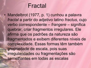 Fractal
• Mandelbrot (1977, p. 1) cunhou a palavra
  fractal a partir do adjetivo latino fractus, cujo
  verbo correspondente – frangere – significa
  quebrar, criar fragmentos irregulares. Ele
  afirma que os padrões da natureza são
  fragmentados e exibem diferentes níveis de
  complexidade. Essas formas têm também
  propriedade de escala, pois suas
  irregularidades ou fragmentações são
  semelhantes em todas as escalas
 