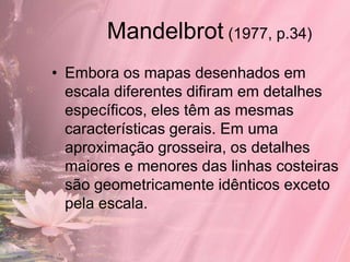 Mandelbrot (1977, p.34)
• Embora os mapas desenhados em
  escala diferentes difiram em detalhes
  específicos, eles têm as mesmas
  características gerais. Em uma
  aproximação grosseira, os detalhes
  maiores e menores das linhas costeiras
  são geometricamente idênticos exceto
  pela escala.
 