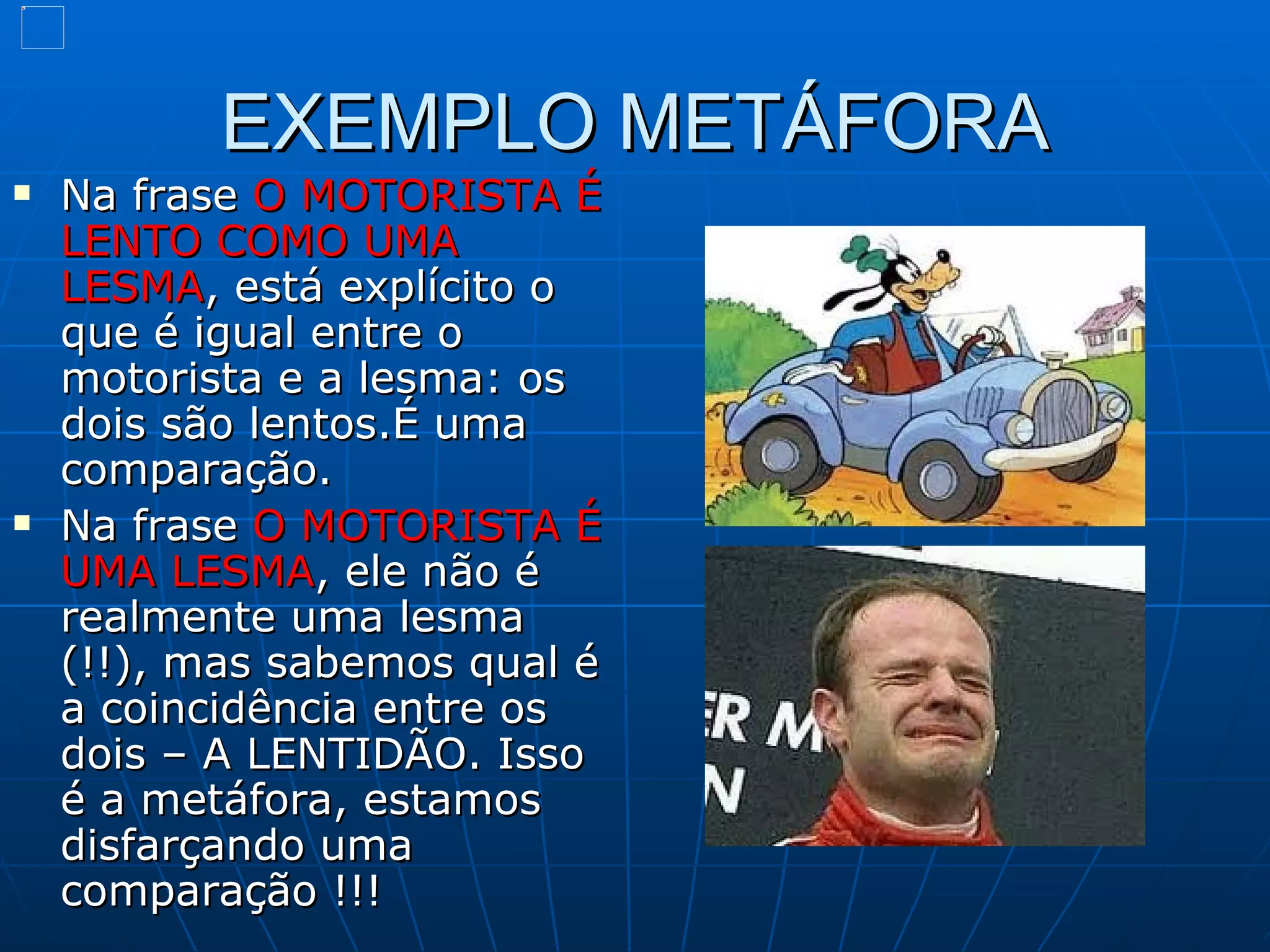 EXEMPLO METÁFORA
   Na frase O MOTORISTA É
    LENTO COMO UMA
    LESMA, está explícito o
    que é igual entre o
    motorista e a lesma: os
    dois são lentos.É uma
    comparação.
   Na frase O MOTORISTA É
    UMA LESMA, ele não é
    realmente uma lesma
    (!!), mas sabemos qual é
    a coincidência entre os
    dois – A LENTIDÃO. Isso
    é a metáfora, estamos
    disfarçando uma
    comparação !!!
 