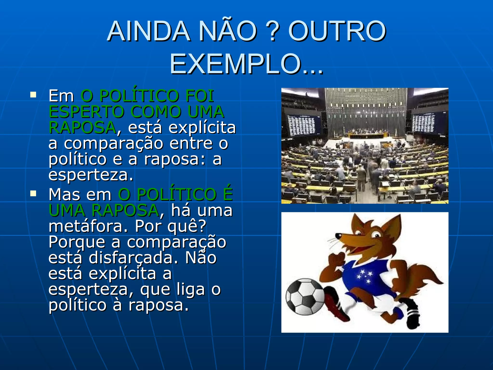 AINDA NÃO ? OUTRO
              EXEMPLO...
   Em O POLÍTICO FOI
    ESPERTO COMO UMA
    RAPOSA, está explícita
    a comparação entre o
    político e a raposa: a
    esperteza.
   Mas em O POLÍTICO É
    UMA RAPOSA, há uma
    metáfora. Por quê?
    Porque a comparação
    está disfarçada. Não
    está explícita a
    esperteza, que liga o
    político à raposa.
 