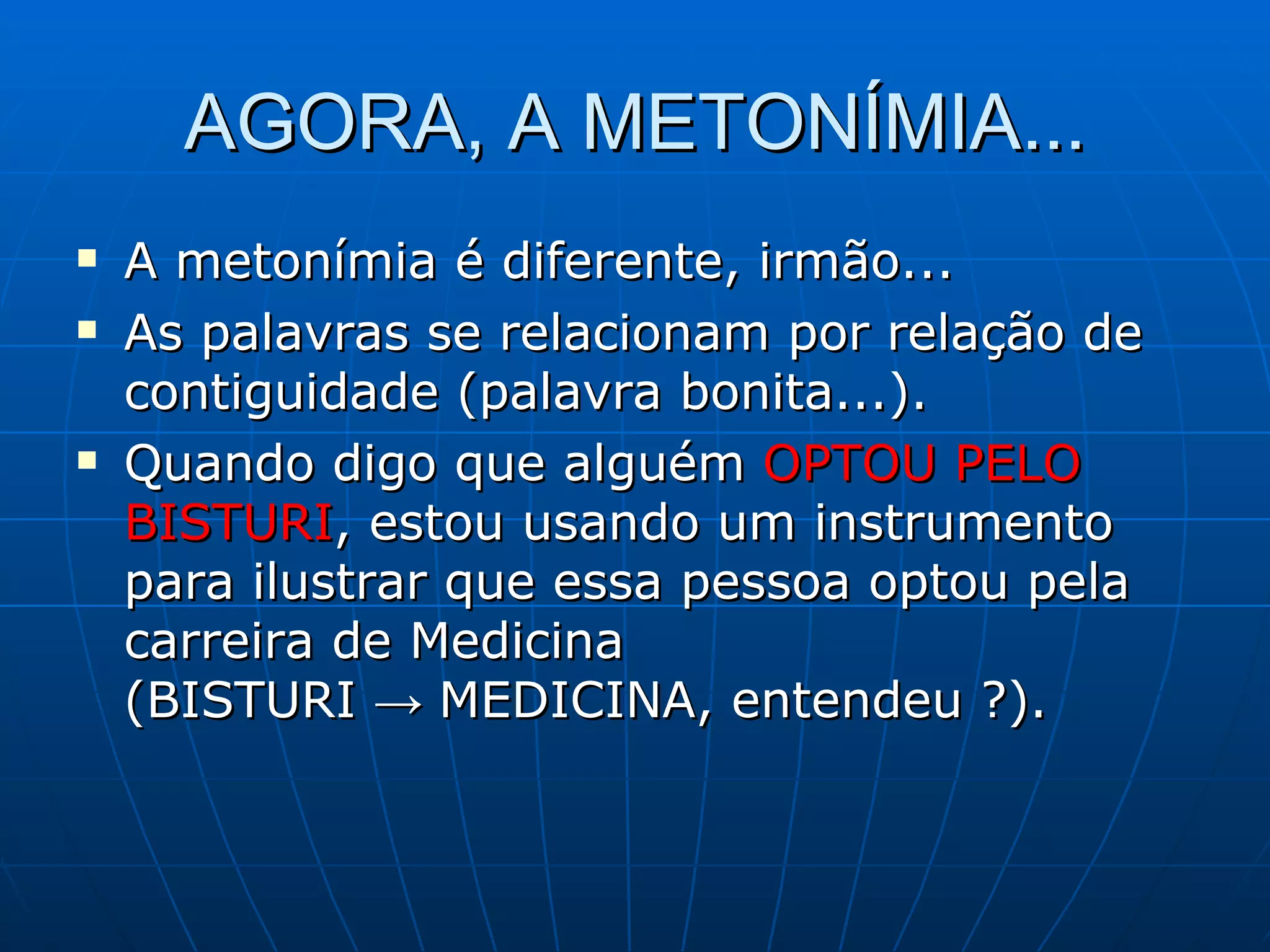 AGORA, A METONÍMIA...
   A metonímia é diferente, irmão...
   As palavras se relacionam por relação de
    contiguidade (palavra bonita...).
   Quando digo que alguém OPTOU PELO
    BISTURI, estou usando um instrumento
    para ilustrar que essa pessoa optou pela
    carreira de Medicina
    (BISTURI → MEDICINA, entendeu ?).
 
