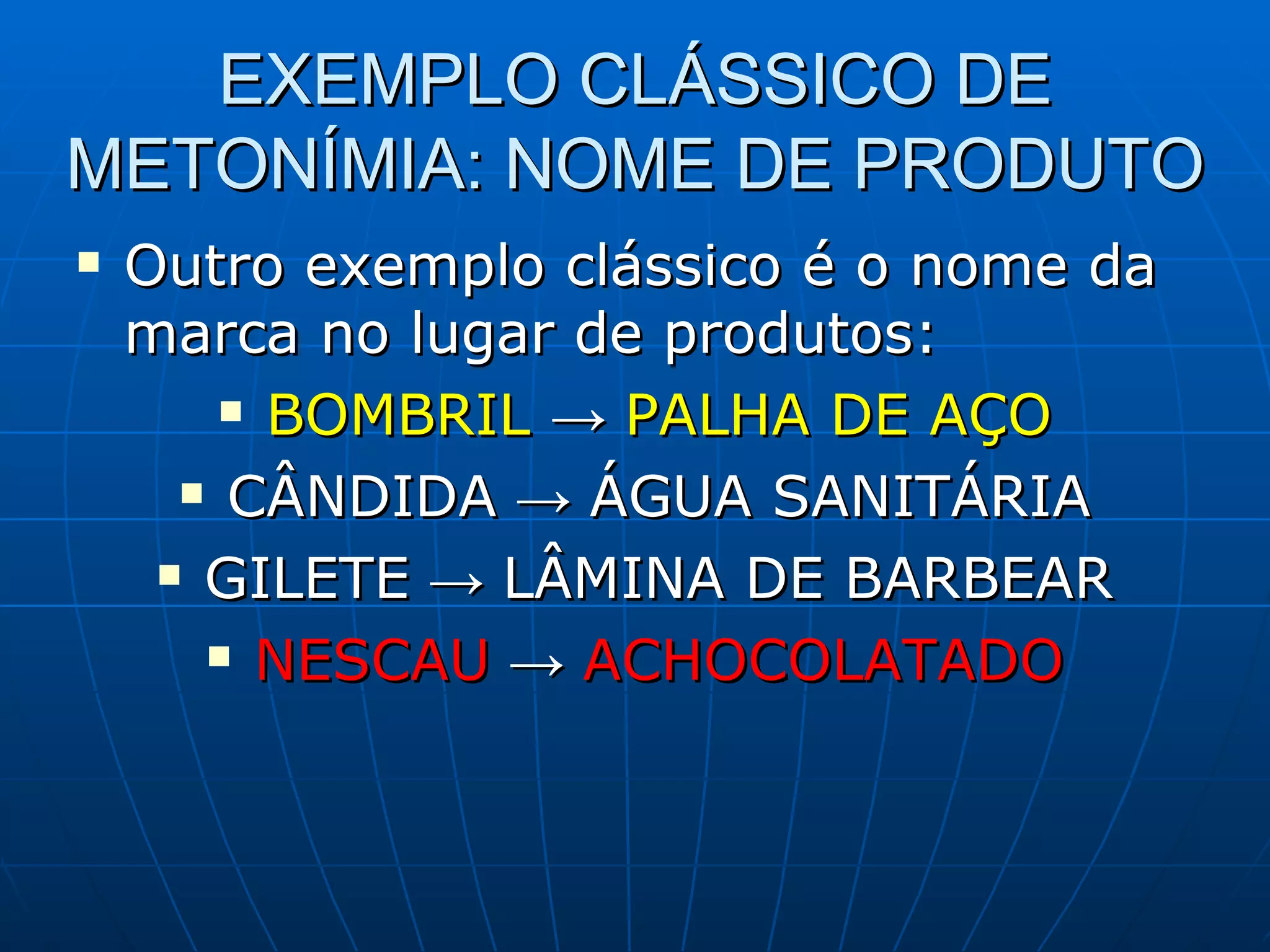 EXEMPLO CLÁSSICO DE
METONÍMIA: NOME DE PRODUTO
   Outro exemplo clássico é o nome da
    marca no lugar de produtos:
         BOMBRIL → PALHA DE AÇO

       CÂNDIDA → ÁGUA SANITÁRIA

      GILETE → LÂMINA DE BARBEAR

        NESCAU → ACHOCOLATADO
 