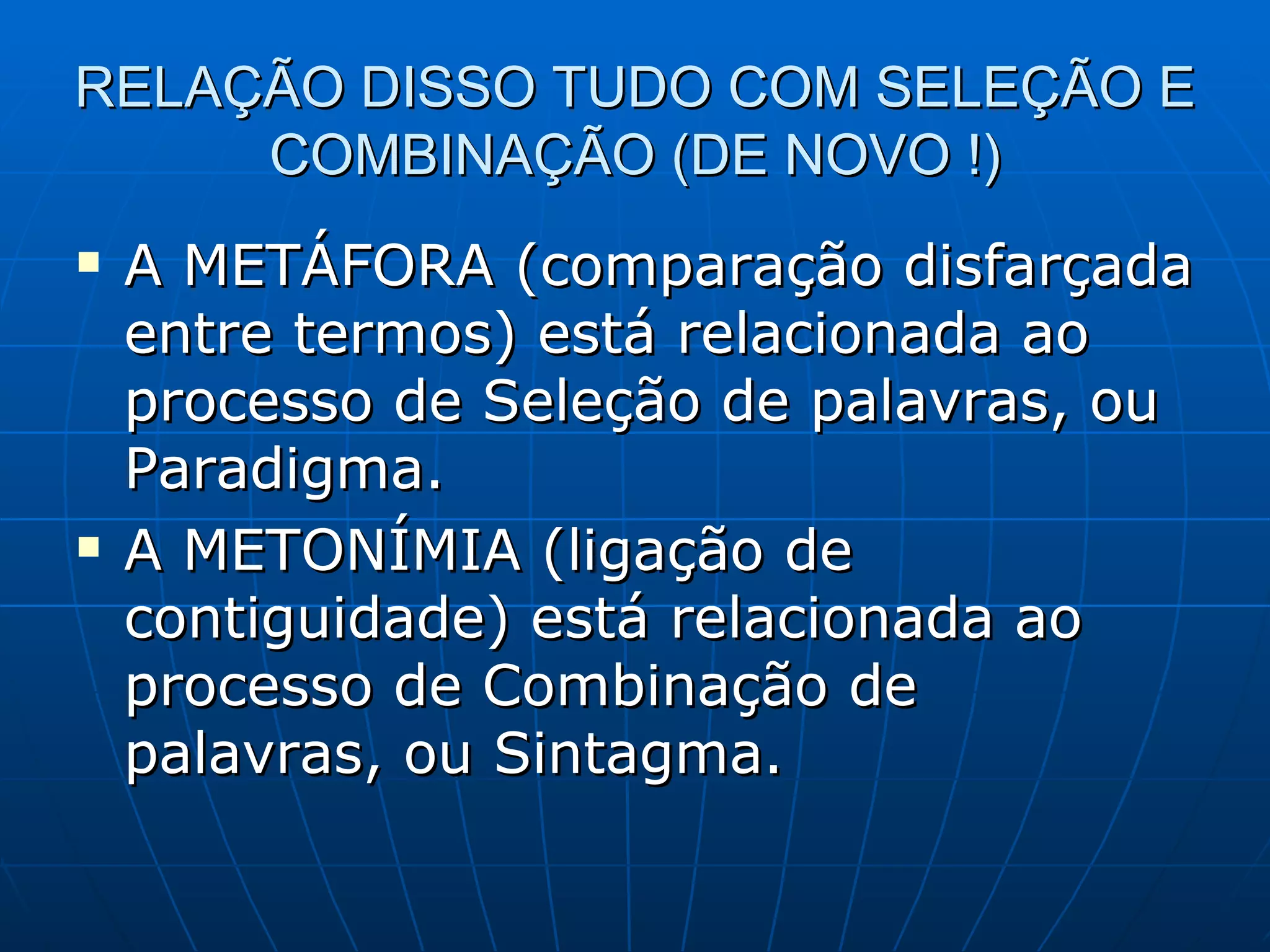 RELAÇÃO DISSO TUDO COM SELEÇÃO E
     COMBINAÇÃO (DE NOVO !)
   A METÁFORA (comparação disfarçada
    entre termos) está relacionada ao
    processo de Seleção de palavras, ou
    Paradigma.
   A METONÍMIA (ligação de
    contiguidade) está relacionada ao
    processo de Combinação de
    palavras, ou Sintagma.
 