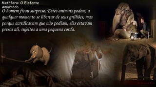 Metáfora: O Elefante
Amarrado
O homem ficou surpreso. Estes animais podem, a
qualquer momento se libertar de seus grilhões, mas
porque acreditavam que não podiam, eles estavam
presos ali, sujeitos a uma pequena corda.
 