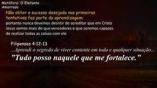 Metáfora: O Elefante
Amarrado
Não obter o sucesso desejado nas primeiras
tentativas faz parte da aprendizagem:
portanto nunca devemos desistir de acreditar que em Cristo
Jesus somos mais do que vencedores e que seremos capazes
de realizar todas as coisas com ele
Filipenses 4:12-13
...Aprendi o segredo de viver contente em toda e qualquer situação...
”Tudo posso naquele que me fortalece.”
 