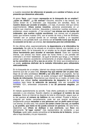 Fernando Herrero Amezcua
Metáforas para la Búsqueda de Un Empleo 15
a nuestra necesidad de referenciar el pasado para cambiar el futuro, en un
presente que deseamos adecuado.
Al grano: Ítaca, ¿qué imagen representa en la búsqueda de un empleo?,
¿quién es Ulises?, ¿y las sirenas? Escucha, escucha a las sirenas, sus
cantos brotan de tu ordenador…Las respuestas son sencillas. Ítaca, es
nuestro deseo por acceder al empleo, y el viaje, el proceso vital que vamos
experimentando. Ulises somos nosotros, personas posicionadas en un
entorno que creemos controlar, dispuestas a solucionar cuantas aventuras –
problemas- vayan surgiendo. ¿Y las sirenas? Las sirenas son las teclas del
ordenador, que suenan cuando escribimos. Las sirenas son el pequeño
motor que encierra nuestra CPU, son el sonido de inicio y final de Windows.
También son un puntual sonido de un mensaje recibido y un toqueteo
constante a una pantalla táctil. Las sirenas son el manido icono que da pie a
la conexión en la red. Las sirenas, tan necesarias pero tan entretenidas.
En los últimos años, exponencialmente, la dependencia a la informática ha
aumentado. No sólo se ha ubicado en el entorno laboral, sino también en el
quehacer diario. En la búsqueda de un empleo se ha situado casi como la
única herramienta para acceder al mercado laboral. Esas son nuestras
sirenas. Las sirenas nos hacen pasar las horas frente a una pantalla del
ordenador o el móvil “atabletado”, da igual el tamaño que tenga, y nos hacen
pensar que estamos accediendo correctamente al empleo deseado. Internet
se ha convertido en un fin y eso es un error. Sin tener que encadenarnos a
un poste, podemos disfrutar de la melodía informática pero utilizándola
adecuadamente.
En la búsqueda de un empleo, internet nos otorga muchas posibilidades, pero
tenemos que dar un paso más. Siempre hay que intentar dar un paso más.
Dejar de ser el/la candidata/a 300.000 y ser el/la 200 es el propósito. Así las
posibilidades aumentan. ¿Cómo se puede conseguir esto? Accediendo a la
fuente de información. Recordemos que internet es un medio, el medio más
perfecto que utilizan los/las cancerberos/as de despacho de la anterior
metáfora para hacer la selección de personal. Una vez revisadas las
bicicletas –CV-, entrevistan únicamente a las 20 personas elegidas, por
ejemplo.
El método aparentemente es sencillo. Toda oferta publicada en internet está
asociada a una empresa. Nuestro objetivo es averiguar el nombre de esa
empresa. Como en internet se dispone de toda la información, seguro que en
la red aparece el número de teléfono de esa entidad. Prueba a llamar y
pregunta por los/las cancerberos/as, pude ser que quieran escucharte,
simplemente porque necesiten a una personas con un perfil como el tuyo.
Las sirenas, en este caso, han pasado de cantar a tener una voz, un nombre
y, es posible, que hasta se las pueda conocer en persona. De esta forma,
dejaremos que Ulises se dedique a sus aventuras, que Ítaca sea
eternamente “el lugar común” más representativo de occidente, y que
Penélope, quién sabe, pueda convertirse en la heroína de la historia, porque
ella lo haya decidido y no por imposición.
 