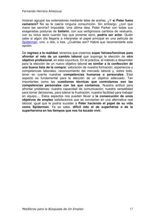 Fernando Herrero Amezcua
Metáforas para la Búsqueda de Un Empleo 17
hicieran agrupar los ordenadores mediante telas de arañas. ¿Y si Peter fuera
camarero? No se le caería ninguna consumición. Sin embargo, ¿con que
mano las serviría? Imposible. Una última idea. Peter Parker con todas sus
exageradas posturas de bailarín, con sus vertiginosos cambios de vestuario,
con su rictus serio cuando hay que ponerse serio, podría ser actor. Quién
sabe si algún día llegaría a interpretar el papel principal en una película de
Spiderman, uno, o dos, o tres. ¿Cuántas son? Habrá que recomendarle esta
opción.
De regreso a la realidad, tenemos que creernos súper héroes/heroínas para
afrontar el reto de un cambio laboral que suponga la elección de otro
objetivo profesional, en esta coyuntura. En la práctica, el método a desarrollar
para la elección de un nuevo objetivo laboral es similar a la confección de
una buena lista de la compra: valoración de nuestra formación, experiencia y
competencias laborales; reconocimiento del mercado laboral y, sobre todo,
tener en cuenta nuestras competencias humanas o personales. Este
aspecto es fundamental para la elección de un objetivo adecuado. Tan
importantes como las cuestiones técnicas que controlamos son las
competencias personales con las que contamos. Nuestra actitud para
afrontar problemas; nuestra capacidad de comunicación; nuestra versatilidad
para tomar decisiones, para tolerar la frustración; nuestra facilidad para trabajar
en equipo,... Estos aspectos nos pueden llevar a la consecución de unos
objetivos de empleo satisfactorios que se conviertan en una alternativa real
laboral, igual que le podría suceder a Peter haciendo el papel de su vida
como Spiderman. Ya se sabe, difícil reto el de superhéroe o de la
superheroína en los tiempos que nos ha tocado vivir.
 