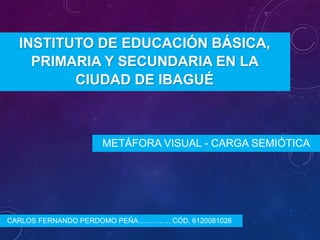 INSTITUTO DE EDUCACIÓN BÁSICA,
PRIMARIA Y SECUNDARIA EN LA
CIUDAD DE IBAGUÉ

METÁFORA VISUAL - CARGA SEMIÓTICA

CARLOS FERNANDO PERDOMO PEÑA………….. CÓD. 6120081026

 